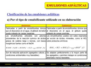 Clasificación de las emulsiones asfálticas
a) Por el tipo de emulsificante utilizado en su elaboración
Aniónicas Catiónicas
Fabricadas a partir de emulsificantes iónicos
que al disociarse en el agua, el glóbulo de betún
queda rodeado de cargas negativas
Fabricadas a partir de emulsificantes iónicos que
al disociarse en el agua, el glóbulo queda
rodeado de cargas positivas
Los emulsificantes utilizados son jabones
procedentes de la reacción química de ácidos
grasos de cadena larga o resinas, con bases
inorgánicas fuertes como el NaOH.
Los emulsificantes usados son sales originadas
por acción de ácidos minerales, como el HCl,
sobre productos amínicos
Son de reducida aplicación (agregados calizos y
condiciones ambientales muy favorables)
Se adaptan perfectamente a la mayor parte de
los agregados y permiten trabajar en condiciones
abientales menos favorables.




 



 Na
RCOO
O
H
RCOONa
NaOH
RCOOH O
H
,
2
2



 


 Cl
RNH
Cl
RNH
HCl
RNH O
H
,
3
3
2 2
EMULSIONES ASFÁLTICAS
 