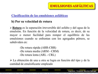 Clasificación de las emulsiones asfálticas
b) Por su velocidad de rotura
 Rotura es la separación irreversible del asfalto y del agua de la
emulsión. En función de la velocidad de rotura, es decir, de su
mayor o menor facilidad para romper el equilibrio de las
emulsiones cuando se enfrentan con los agregados pétreos, se
subdividen en:
-De rotura rápida (ARR-CRR)
-De rotura media (ARM - CRM)
-De rotura lenta (ARL - CRL)
 La obtención de una u otra se logra en función del tipo y de la
cantidad de emulsificante empleado
EMULSIONES ASFÁLTICAS
 
