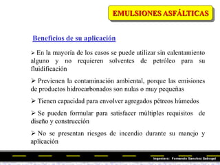 Beneficios de su aplicación
 En la mayoría de los casos se puede utilizar sin calentamiento
alguno y no requieren solventes de petróleo para su
fluidificación
 Previenen la contaminación ambiental, porque las emisiones
de productos hidrocarbonados son nulas o muy pequeñas
 Tienen capacidad para envolver agregados pétreos húmedos
 Se pueden formular para satisfacer múltiples requisitos de
diseño y construcción
 No se presentan riesgos de incendio durante su manejo y
aplicación
EMULSIONES ASFÁLTICAS
 