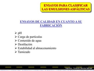 ENSAYOS PARA CLASIFICAR
LAS EMULSIONES ASFÁLTICAS
ENSAYOS DE CALIDAD EN CUANTO A SU
FABRICACIÓN
 pH
 Carga de partículas
 Contenido de agua
 Destilación
 Estabilidad al almacenamiento
 Tamizado
 