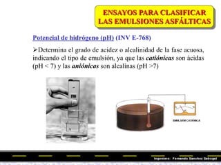 Potencial de hidrógeno (pH) (INV E-768)
Determina el grado de acidez o alcalinidad de la fase acuosa,
indicando el tipo de emulsión, ya que las catiónicas son ácidas
(pH < 7) y las aniónicas son alcalinas (pH >7)
ENSAYOS PARA CLASIFICAR
LAS EMULSIONES ASFÁLTICAS
 