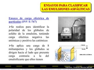 Ensayo de carga eléctrica de
partículas (INV E-767)
Se realiza para identificar la
polaridad de los glóbulos de
asfalto de la emulsión, teniendo
carga eléctrica negativa las
aniónicas y positiva las catiónicas
Se aplica una carga de 8
miliamperios y los glóbulos se
dirigen hacia el lado que presente
carga contraria a la del
emulsificante que ellos tienen
ENSAYOS PARA CLASIFICAR
LAS EMULSIONES ASFÁLTICAS
 
