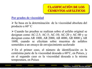 Por grados de viscosidad
 Se basa en la determinación de la viscosidad absoluta del
producto a 60° C
 Cuando las pruebas se realizan sobre el asfalto original se
designan como AC-2.5; AC-5; AC-10; AC-20 y AC-40 y se
designan como AR 1000, AR 2000, AR 4000, AR 8000 y AR
1600, cuando se efectúan sobre muestras de asfaltos
sometidos a un ensayo de envejecimiento acelerado
 En el primer caso, el número de identificación es la
centésima parte de la viscosidad deseada a 60°C, en Poises, y
en el segundo caso es la viscosidad deseada a la misma
temperatura, en Poises
CLASIFICACIÓN DE LOS
CEMENTOS ASFÁLTICOS
 