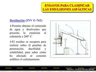 Destilación (INV E-762)
Permite obtener el contenido
de agua y disolventes que
presenta la emulsión al
calentarla a 260° C
El residuo se recupera para
realizar sobre él pruebas de
penetración, ductilidad y
solubilidad, para saber cómo
ha afectado al cemento
asfáltico el calentamiento
ENSAYOS PARA CLASIFICAR
LAS EMULSIONES ASFÁLTICAS
 