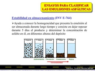 Estabilidad en almacenamiento (INV E-764)
Ayuda a conocer la homogeneidad que presenta la emulsión al
ser almacenada durante largo tiempo y consiste en dejar reposar
durante 5 días el producto y determinar la concentración de
asfalto en él, en diferentes alturas del depósito
ENSAYOS PARA CLASIFICAR
LAS EMULSIONES ASFÁLTICAS
 