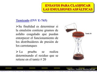 Tamizado (INV E-765)
Su finalidad es determinar si
la emulsión contiene grumos de
asfalto coagulado que puedan
entorpecer el funcionamiento de
los distribuidores de presión de
los carrotanques
 La prueba se realiza
determinando el residuo que se
retiene en el tamiz # 20
ENSAYOS PARA CLASIFICAR
LAS EMULSIONES ASFÁLTICAS
 