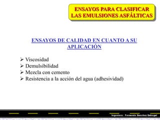 ENSAYOS PARA CLASIFICAR
LAS EMULSIONES ASFÁLTICAS
ENSAYOS DE CALIDAD EN CUANTO A SU
APLICACIÓN
 Viscosidad
 Demulsibilidad
 Mezcla con cemento
 Resistencia a la acción del agua (adhesividad)
 