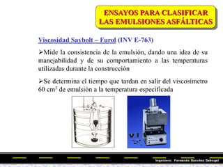 Viscosidad Saybolt – Furol (INV E-763)
Mide la consistencia de la emulsión, dando una idea de su
manejabilidad y de su comportamiento a las temperaturas
utilizadas durante la construcción
Se determina el tiempo que tardan en salir del viscosímetro
60 cm3 de emulsión a la temperatura especificada
ENSAYOS PARA CLASIFICAR
LAS EMULSIONES ASFÁLTICAS
 