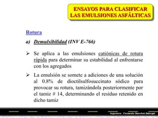 Rotura
a) Demulsibilidad (INV E-766)
 Se aplica a las emulsiones catiónicas de rotura
rápida para determinar su estabilidad al enfrentarse
con los agregados
 La emulsión se somete a adiciones de una solución
al 0.8% de dioctilsulfosuccinato sódico para
provocar su rotura, tamizándola posteriormente por
el tamiz # 14, determinando el residuo retenido en
dicho tamiz
ENSAYOS PARA CLASIFICAR
LAS EMULSIONES ASFÁLTICAS
 