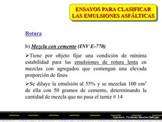 Rotura
b) Mezcla con cemento (INV E-770)
Tiene por objeto fijar una condición de mínima
estabilidad para las emulsiones de rotura lenta en
mezclas con agregados que contengan una elevada
proporción de finos
Se diluye la emulsión al 55% y se mezclan 100 cm3
de ella con 50 gramos de cemento, determinando la
cantidad de mezcla que no pasa el tamiz # 14
ENSAYOS PARA CLASIFICAR
LAS EMULSIONES ASFÁLTICAS
 