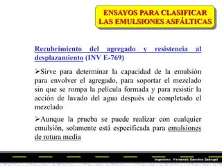 Recubrimiento del agregado y resistencia al
desplazamiento (INV E-769)
Sirve para determinar la capacidad de la emulsión
para envolver el agregado, para soportar el mezclado
sin que se rompa la película formada y para resistir la
acción de lavado del agua después de completado el
mezclado
Aunque la prueba se puede realizar con cualquier
emulsión, solamente está especificada para emulsiones
de rotura media
ENSAYOS PARA CLASIFICAR
LAS EMULSIONES ASFÁLTICAS
 
