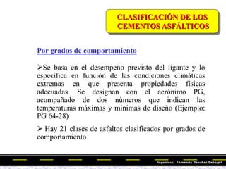 Por grados de comportamiento
Se basa en el desempeño previsto del ligante y lo
especifica en función de las condiciones climáticas
extremas en que presenta propiedades físicas
adecuadas. Se designan con el acrónimo PG,
acompañado de dos números que indican las
temperaturas máximas y mínimas de diseño (Ejemplo:
PG 64-28)
 Hay 21 clases de asfaltos clasificados por grados de
comportamiento
CLASIFICACIÓN DE LOS
CEMENTOS ASFÁLTICOS
 