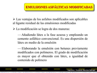 EMULSIONES ASFÁLTICAS MODIFICADAS
 Las ventajas de los asfaltos modificados son aplicables
al ligante residual de las emulsiones modificadas
 La modificación se logra de dos maneras:
— Añadiendo látex a la fase acuosa y empleando un
cemento asfáltico convencional. Es una dispersión de
látex en medio de la emulsión
— Elaborando la emulsión con betunes previamente
modificados con polímeros. El grado de modificación
es mayor que el obtenido con látex, a igualdad de
contenido de polímero
 