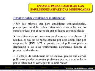 ENSAYOS PARA CLASIFICAR LAS
EMULSIONES ASFÁLTICAS MODIFICADAS
Ensayos sobre emulsiones modificadas
Son los mismos que para emulsiones convencionales,
puesto que no debe haber diferencias apreciables en las
características, por el hecho de que el ligante esté modificado
Las diferencias se presentan en el ensayo para obtener el
residuo, el cual no se puede obtener por destilación, sino por
evaporación (INV E-771), puesto que el polímero pudiera
degradarse a las altas temperaturas alcanzadas durante el
proceso de destilación
El ensayo de solubilidad no se incluye, puesto que ciertos
polímeros pueden presentar problemas por no ser solubles o
por la dificultad en conseguir la solubilización
 