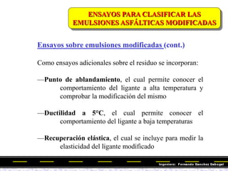 Ensayos sobre emulsiones modificadas (cont.)
Como ensayos adicionales sobre el residuo se incorporan:
—Punto de ablandamiento, el cual permite conocer el
comportamiento del ligante a alta temperatura y
comprobar la modificación del mismo
—Ductilidad a 5°C, el cual permite conocer el
comportamiento del ligante a baja temperaturas
—Recuperación elástica, el cual se incluye para medir la
elasticidad del ligante modificado
ENSAYOS PARA CLASIFICAR LAS
EMULSIONES ASFÁLTICAS MODIFICADAS
 