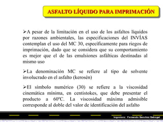 ASFALTO LÍQUIDO PARA IMPRIMACIÓN
A pesar de la limitación en el uso de los asfaltos líquidos
por razones ambientales, las especificaciones del INVÍAS
contemplan el uso del MC 30, específicamente para riegos de
imprimación, dado que se considera que su comportamiento
es mejor que el de las emulsiones asfálticas destinadas al
mismo uso
La denominación MC se refiere al tipo de solvente
involucrado en el asfalto (kerosén)
El símbolo numérico (30) se refiere a la viscosidad
cinemática mínima, en centistokes, que debe presentar el
producto a 60ºC. La viscosidad máxima admisible
corresponde al doble del valor de identificación del asfalto
 