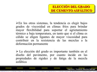 En los otros sistemas, la tendencia es elegir bajos
grados de viscosidad en climas fríos para brindar
mayor flexibilidad para soportar el agrietamiento
térmico a baja temperatura, en tanto que si el clima es
cálido se eligen ligantes de mayor viscosidad para
contribuir en la resistencia de las mezclas a la
deformación permanente
 La elección del grado es importante también en el
diseño del pavimento, por cuanto incide en las
propiedades de rigidez y de fatiga de la mezcla
asfáltica
ELECCIÓN DEL GRADO
DE CEMENTO ASFÁLTICO
 