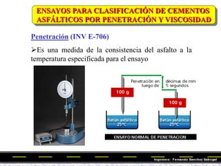 ENSAYOS PARA CLASIFICACIÓN DE CEMENTOS
ASFÁLTICOS POR PENETRACIÓN Y VISCOSIDAD
Penetración (INV E-706)
Es una medida de la consistencia del asfalto a la
temperatura especificada para el ensayo
 