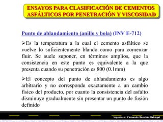 Punto de ablandamiento (anillo y bola) (INV E-712)
Es la temperatura a la cual el cemento asfáltico se
vuelve lo suficientemente blando como para comenzar
fluir. Se suele suponer, en términos amplios, que la
consistencia en este punto es equivalente a la que
presenta cuando su penetración es 800 (0.1mm)
El concepto del punto de ablandamiento es algo
arbitrario y no corresponde exactamente a un cambio
físico del producto, por cuanto la consistencia del asfalto
disminuye gradualmente sin presentar un punto de fusión
definido
ENSAYOS PARA CLASIFICACIÓN DE CEMENTOS
ASFÁLTICOS POR PENETRACIÓN Y VISCOSIDAD
 