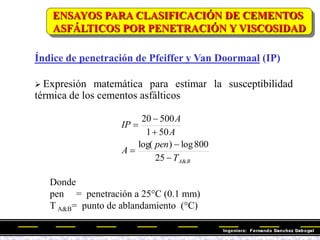 Índice de penetración de Pfeiffer y Van Doormaal (IP)
 Expresión matemática para estimar la susceptibilidad
térmica de los cementos asfálticos
B
A
T
pen
A
A
A
IP
&
25
800
log
)
log(
50
1
500
20






Donde
pen = penetración a 25°C (0.1 mm)
T A&B= punto de ablandamiento (°C)
ENSAYOS PARA CLASIFICACIÓN DE CEMENTOS
ASFÁLTICOS POR PENETRACIÓN Y VISCOSIDAD
 