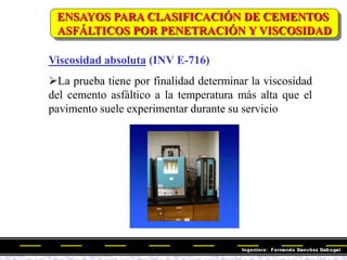 Viscosidad absoluta (INV E-716)
La prueba tiene por finalidad determinar la viscosidad
del cemento asfáltico a la temperatura más alta que el
pavimento suele experimentar durante su servicio
ENSAYOS PARA CLASIFICACIÓN DE CEMENTOS
ASFÁLTICOS POR PENETRACIÓN Y VISCOSIDAD
 