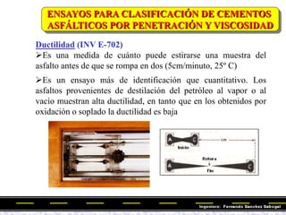 Ductilidad (INV E-702)
Es una medida de cuánto puede estirarse una muestra del
asfalto antes de que se rompa en dos (5cm/minuto, 25º C)
Es un ensayo más de identificación que cuantitativo. Los
asfaltos provenientes de destilación del petróleo al vapor o al
vacío muestran alta ductilidad, en tanto que en los obtenidos por
oxidación o soplado la ductilidad es baja
ENSAYOS PARA CLASIFICACIÓN DE CEMENTOS
ASFÁLTICOS POR PENETRACIÓN Y VISCOSIDAD
 