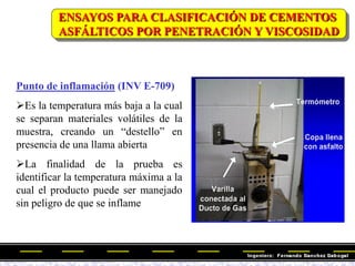Punto de inflamación (INV E-709)
Es la temperatura más baja a la cual
se separan materiales volátiles de la
muestra, creando un ―destello‖ en
presencia de una llama abierta
La finalidad de la prueba es
identificar la temperatura máxima a la
cual el producto puede ser manejado
sin peligro de que se inflame
ENSAYOS PARA CLASIFICACIÓN DE CEMENTOS
ASFÁLTICOS POR PENETRACIÓN Y VISCOSIDAD
 