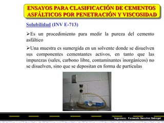 Solubilidad (INV E-713)
Es un procedimiento para medir la pureza del cemento
asfáltico
Una muestra es sumergida en un solvente donde se disuelven
sus componentes cementantes activos, en tanto que las
impurezas (sales, carbono libre, contaminantes inorgánicos) no
se disuelven, sino que se depositan en forma de partículas
ENSAYOS PARA CLASIFICACIÓN DE CEMENTOS
ASFÁLTICOS POR PENETRACIÓN Y VISCOSIDAD
 