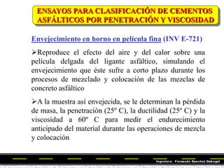 Envejecimiento en horno en película fina (INV E-721)
Reproduce el efecto del aire y del calor sobre una
película delgada del ligante asfáltico, simulando el
envejecimiento que éste sufre a corto plazo durante los
procesos de mezclado y colocación de las mezclas de
concreto asfáltico
A la muestra así envejecida, se le determinan la pérdida
de masa, la penetración (25º C), la ductilidad (25º C) y la
viscosidad a 60º C para medir el endurecimiento
anticipado del material durante las operaciones de mezcla
y colocación
ENSAYOS PARA CLASIFICACIÓN DE CEMENTOS
ASFÁLTICOS POR PENETRACIÓN Y VISCOSIDAD
 