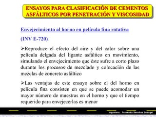 Envejecimiento al horno en película fina rotativa
(INV E-720)
Reproduce el efecto del aire y del calor sobre una
película delgada del ligante asfáltico en movimiento,
simulando el envejecimiento que éste sufre a corto plazo
durante los procesos de mezclado y colocación de las
mezclas de concreto asfáltico
Las ventajas de este ensayo sobre el del horno en
película fina consisten en que se puede acomodar un
mayor número de muestras en el horno y que el tiempo
requerido para envejecerlas es menor
ENSAYOS PARA CLASIFICACIÓN DE CEMENTOS
ASFÁLTICOS POR PENETRACIÓN Y VISCOSIDAD
 