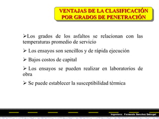 VENTAJAS DE LA CLASIFICACIÓN
POR GRADOS DE PENETRACIÓN
Los grados de los asfaltos se relacionan con las
temperaturas promedio de servicio
 Los ensayos son sencillos y de rápida ejecución
 Bajos costos de capital
 Los ensayos se pueden realizar en laboratorios de
obra
 Se puede establecer la susceptibilidad térmica
 