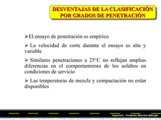 DESVENTAJAS DE LA CLASIFICACIÓN
POR GRADOS DE PENETRACIÓN
El ensayo de penetración es empírico
 La velocidad de corte durante el ensayo es alta y
variable
 Similares penetraciones a 25°C no reflejan amplias
diferencias en el comportamiento de los asfaltos en
condiciones de servicio
 Las temperaturas de mezcla y compactación no están
disponibles
 