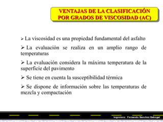 VENTAJAS DE LA CLASIFICACIÓN
POR GRADOS DE VISCOSIDAD (AC)
 La viscosidad es una propiedad fundamental del asfalto
 La evaluación se realiza en un amplio rango de
temperaturas
 La evaluación considera la máxima temperatura de la
superficie del pavimento
 Se tiene en cuenta la susceptibilidad térmica
 Se dispone de información sobre las temperaturas de
mezcla y compactación
 