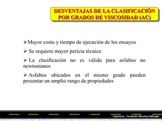 DESVENTAJAS DE LA CLASIFICACIÓN
POR GRADOS DE VISCOSIDAD (AC)
Mayor costo y tiempo de ejecución de los ensayos
 Se requiere mayor pericia técnica
 La clasificación no es válida para asfaltos no
newtonianos
 Asfaltos ubicados en el mismo grado pueden
presentar un amplio rango de propiedades
 