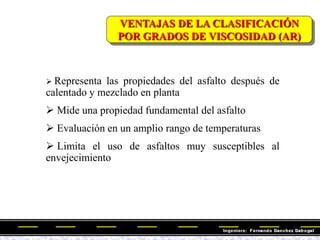 VENTAJAS DE LA CLASIFICACIÓN
POR GRADOS DE VISCOSIDAD (AR)
 Representa las propiedades del asfalto después de
calentado y mezclado en planta
 Mide una propiedad fundamental del asfalto
 Evaluación en un amplio rango de temperaturas
 Limita el uso de asfaltos muy susceptibles al
envejecimiento
 