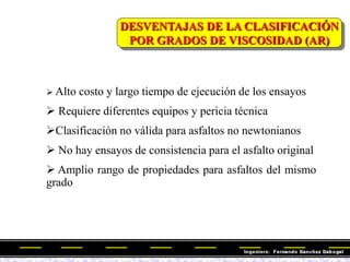 DESVENTAJAS DE LA CLASIFICACIÓN
POR GRADOS DE VISCOSIDAD (AR)
 Alto costo y largo tiempo de ejecución de los ensayos
 Requiere diferentes equipos y pericia técnica
Clasificación no válida para asfaltos no newtonianos
 No hay ensayos de consistencia para el asfalto original
 Amplio rango de propiedades para asfaltos del mismo
grado
 