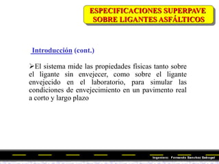 Introducción (cont.)
El sistema mide las propiedades físicas tanto sobre
el ligante sin envejecer, como sobre el ligante
envejecido en el laboratorio, para simular las
condiciones de envejecimiento en un pavimento real
a corto y largo plazo
ESPECIFICACIONES SUPERPAVE
SOBRE LIGANTES ASFÁLTICOS
 