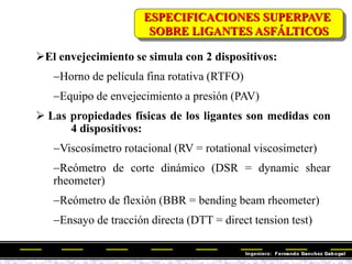 El envejecimiento se simula con 2 dispositivos:
Horno de película fina rotativa (RTFO)
Equipo de envejecimiento a presión (PAV)
 Las propiedades físicas de los ligantes son medidas con
4 dispositivos:
Viscosímetro rotacional (RV = rotational viscosimeter)
Reómetro de corte dinámico (DSR = dynamic shear
rheometer)
Reómetro de flexión (BBR = bending beam rheometer)
Ensayo de tracción directa (DTT = direct tension test)
ESPECIFICACIONES SUPERPAVE
SOBRE LIGANTES ASFÁLTICOS
 