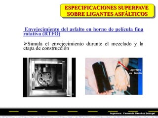Envejecimiento del asfalto en horno de película fina
rotativa (RTFO)
Simula el envejecimiento durante el mezclado y la
etapa de construcción
ESPECIFICACIONES SUPERPAVE
SOBRE LIGANTES ASFÁLTICOS
 