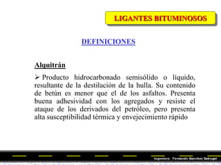 Alquitrán
 Producto hidrocarbonado semisólido o líquido,
resultante de la destilación de la hulla. Su contenido
de betún es menor que el de los asfaltos. Presenta
buena adhesividad con los agregados y resiste el
ataque de los derivados del petróleo, pero presenta
alta susceptibilidad térmica y envejecimiento rápido
LIGANTES BITUMINOSOS
DEFINICIONES
 