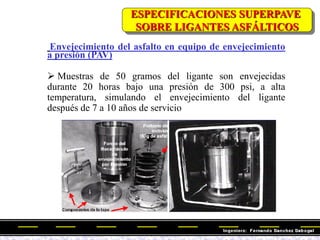 Envejecimiento del asfalto en equipo de envejecimiento
a presión (PAV)
 Muestras de 50 gramos del ligante son envejecidas
durante 20 horas bajo una presión de 300 psi, a alta
temperatura, simulando el envejecimiento del ligante
después de 7 a 10 años de servicio
ESPECIFICACIONES SUPERPAVE
SOBRE LIGANTES ASFÁLTICOS
 