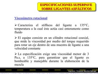 Viscosímetro rotacional
 Caracteriza el stiffness del ligante a 135°C,
temperatura a la cual éste actúa casi enteramente como
fluido
 El equipo consiste en un cilindro rotacional coaxial,
que mide la viscosidad por medio del torque requerido
para rotar un eje dentro de una muestra de ligante a una
velocidad constante
 La especificación exige una viscosidad menor de 3
Pa.s, a 135°C, para garantizar que el ligante es
bombeable y manejable durante la elaboración de la
mezcla
ESPECIFICACIONES SUPERPAVE
SOBRE LIGANTES ASFÁLTICOS
 