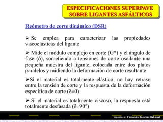 Reómetro de corte dinámico (DSR)
 Se emplea para caracterizar las propiedades
viscoelásticas del ligante
 Mide el módulo complejo en corte (G*) y el ángulo de
fase (d), sometiendo a tensiones de corte oscilante una
pequeña muestra del ligante, colocada entre dos platos
paralelos y midiendo la deformación de corte resultante
Si el material es totalmente elástico, no hay retraso
entre la tensión de corte y la respuesta de la deformación
específica de corte (d0)
 Si el material es totalmente viscoso, la respuesta está
totalmente desfasada (d90)
ESPECIFICACIONES SUPERPAVE
SOBRE LIGANTES ASFÁLTICOS
 