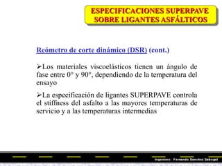 Reómetro de corte dinámico (DSR) (cont.)
Los materiales viscoelásticos tienen un ángulo de
fase entre 0° y 90°, dependiendo de la temperatura del
ensayo
La especificación de ligantes SUPERPAVE controla
el stiffness del asfalto a las mayores temperaturas de
servicio y a las temperaturas intermedias
ESPECIFICACIONES SUPERPAVE
SOBRE LIGANTES ASFÁLTICOS
 