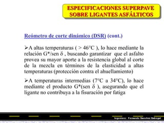 Reómetro de corte dinámico (DSR) (cont.)
A altas temperaturas ( > 46°C ), lo hace mediante la
relación G*/sen d , buscando garantizar que el asfalto
provea su mayor aporte a la resistencia global al corte
de la mezcla en términos de la elasticidad a altas
temperaturas (protección contra el ahuellamiento)
A temperaturas intermedias (7°C a 34°C), lo hace
mediante el producto G*(sen d ), asegurando que el
ligante no contribuya a la fisuración por fatiga
ESPECIFICACIONES SUPERPAVE
SOBRE LIGANTES ASFÁLTICOS
 