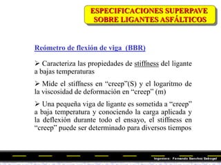 Reómetro de flexión de viga (BBR)
 Caracteriza las propiedades de stiffness del ligante
a bajas temperaturas
 Mide el stiffness en ―creep‖(S) y el logaritmo de
la viscosidad de deformación en ―creep‖ (m)
 Una pequeña viga de ligante es sometida a ―creep‖
a baja temperatura y conociendo la carga aplicada y
la deflexión durante todo el ensayo, el stiffness en
―creep‖ puede ser determinado para diversos tiempos
ESPECIFICACIONES SUPERPAVE
SOBRE LIGANTES ASFÁLTICOS
 