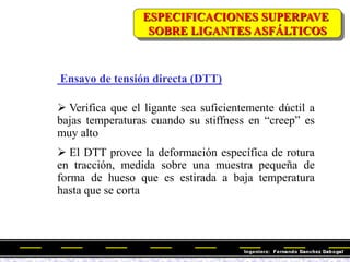 Ensayo de tensión directa (DTT)
 Verifica que el ligante sea suficientemente dúctil a
bajas temperaturas cuando su stiffness en ―creep‖ es
muy alto
 El DTT provee la deformación específica de rotura
en tracción, medida sobre una muestra pequeña de
forma de hueso que es estirada a baja temperatura
hasta que se corta
ESPECIFICACIONES SUPERPAVE
SOBRE LIGANTES ASFÁLTICOS
 