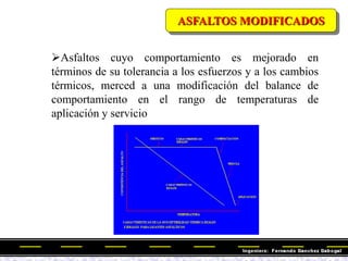 Asfaltos cuyo comportamiento es mejorado en
términos de su tolerancia a los esfuerzos y a los cambios
térmicos, merced a una modificación del balance de
comportamiento en el rango de temperaturas de
aplicación y servicio
ASFALTOS MODIFICADOS
 