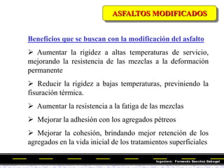 Beneficios que se buscan con la modificación del asfalto
 Aumentar la rigidez a altas temperaturas de servicio,
mejorando la resistencia de las mezclas a la deformación
permanente
 Reducir la rigidez a bajas temperaturas, previniendo la
fisuración térmica.
 Aumentar la resistencia a la fatiga de las mezclas
 Mejorar la adhesión con los agregados pétreos
 Mejorar la cohesión, brindando mejor retención de los
agregados en la vida inicial de los tratamientos superficiales
ASFALTOS MODIFICADOS
 