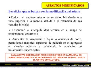 Beneficios que se buscan con la modificación del asfalto
Reducir el endurecimiento en servicio, brindando una
vida superior a la mezcla, debido a la retención de sus
ventajas iniciales
 Disminuir la susceptibilidad térmica en el rango de
temperaturas de servicio
 Aumentar la viscosidad a bajas velocidades de corte,
permitiendo mayores espesores de película en el agregado
en mezclas abiertas y reduciendo la exudación en
tratamientos superficiales
CADA ADITIVO MODIFICADOR PUEDE SER EXITOSO EN LA MEJORA DE
CUANDO MENOS UNA DE LAS PROPIEDADES DEL ASFALTO, PERO NO EXISTE
EL ADITIVO CURALOTODO.
ASFALTOS MODIFICADOS
 